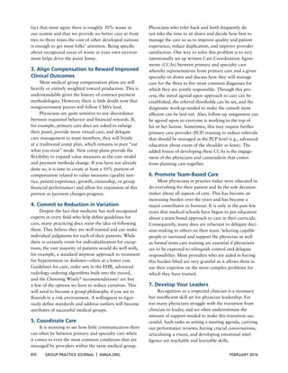 60 GROUP PRACTICE JOURNAL x AMGA.ORG FEBRUARY 2016
fact that most agree there is roughly 30% waste in
our system and that we provide no better care at from
two to three times the cost of other developed nations
is enough to get most folks’ attention. Being speciﬁc
about recognized areas of waste in your own environ-
ment helps drive the point home.
3. Align Compensation to Reward Improved
Clinical Outcomes
Most medical group compensation plans are still
heavily or entirely weighted toward production. This is
understandable given the history of contract payment
methodologies. However, there is little doubt now that
nongovernment payers will follow CMS’s lead.
Physicians are quite sensitive to any discordance
between requested behavior and ﬁnancial rewards. If,
for example, primary care docs are asked to enlarge
their panel, provide more virtual care, and delegate
care management to team members, they will bristle
at a traditional comp plan, which remains in pure “eat
what you treat” mode. New comp plans provide the
ﬂexibility to expand value measures as the care model
and payment methods change. If you have not already
done so, it is time to create at least a 10% portion of
compensation related to value measures (quality met-
rics, patient experience, growth, citizenship, or group
ﬁnancial performance) and allow for expansion of this
portion as payment changes progress.
4. Commit to Reduction in Variation
Despite the fact that medicine has well-recognized
experts in every ﬁeld who help deﬁne guidelines for
care, many practicing docs resist the idea of following
them. They believe they are well trained and can make
individual judgments for each of their patients. While
there is certainly room for individualization for excep-
tions, the vast majority of patients would do well with,
for example, a standard stepwise approach to treatment
for hypertension or diabetes—often at a lower cost.
Guidelines for care, order sets in the EHR, advanced
radiology ordering algorithms built into the record,
and the Choosing Wisely®
recommendations2
are but
a few of the options we have to reduce variation. This
will need to become a group philosophy if you are to
ﬂourish in a risk environment. A willingness to rigor-
ously deﬁne standards and address outliers will become
attributes of successful medical groups.
5. Coordinate Care
It is stunning to see how little communication there
can often be between primary and specialty care when
it comes to even the most common conditions that are
managed by providers within the same medical group.
Physicians who refer back and forth frequently do
not take the time to sit down and decide how best to
manage the care so as to improve quality and patient
experience, reduce duplication, and improve provider
satisfaction. One way to solve this problem is to very
intentionally set up written Care Coordination Agree-
ments (CCAs) between primary and specialty care
whereby representatives from primary care and a given
specialty sit down and discuss how they will manage
care for the three to ﬁve most common diagnoses for
which they are jointly responsible. Through this pro-
cess, the initial agreed upon approach to care can be
established, the referral thresholds can be set, and the
diagnostic workup needed to make the consult most
efﬁcient can be laid out. Also, follow-up assignment can
be agreed upon so everyone is working to the top of
his or her license. Sometimes, this may require further
primary care provider (PCP) training to reduce referrals
that should be managed at the PCP level (e.g., advanced
education about exam of the shoulder or knee). The
added bonus of developing these CCAs is the engage-
ment of the physicians and camaraderie that comes
from planning care together.
6. Promote Team-Based Care
Most physicians in practice today were educated to
do everything for their patient and be the sole decision-
maker about all aspects of care. This has become an
increasing burden over the years and has become a
major contributor to burnout. It is only in the past few
years that medical schools have begun to put education
about a team-based approach to care in their curricula.
Consequently, many docs are reluctant to delegate deci-
sion-making to others on their team. Selecting capable
people to surround and support the physician as well
as formal team care training are essential if physicians
are to be expected to relinquish control and delegate
responsibility. Most providers who are aided in having
this burden lifted are very grateful as it allows them to
use their expertise on the more complex problems for
which they have trained.
7. Develop Your Leaders
Recognition as a respected clinician is a necessary
but insufﬁcient skill set for physician leadership. Far
too many physicians struggle with the transition from
clinician to leader, and we often underestimate the
amount of support needed to make this transition suc-
cessful. Such tasks as setting a meeting agenda, carrying
out performance reviews, having crucial conversations,
articulating a vision, and developing emotional intel-
ligence are teachable and learnable skills.
 