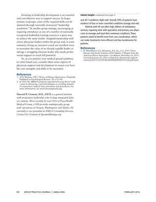 62 GROUP PRACTICE JOURNAL x AMGA.ORG FEBRUARY 2016
Investing in leadership development is an essential
and cost-effective way to support success. In larger
systems or groups, some of the required skills can be
attained through internally structured “leadership
academies.” In smaller group settings, encouraging or
requiring attendance at any of a number of nationally
recognized leadership training courses is a great way
to achieve the same results. Assigned mentorship with
senior physician leaders within the group and, in some
instances, hiring an executive coach are excellent ways
to maximize the value of an already capable leader or
salvage a struggling clinician leader who needs profes-
sional support to reach full potential.
So, as you prepare your medical group’s pathway
to value-based care, consider these seven aspects of
physician support and development to ensure you have
the core strengths and skills to be successful.
References
1. A.H. Maslow. 1943. Theory of Human Motivation. Originally
Published in Psychological Review, 50: 370-396.
2. In 2012 the ABIM Foundation launched Choosing Wisely®
with
a goal of advancing a national dialogue on avoiding wasteful
or unnecessary medical tests, treatments and procedures. For
more information, see www.choosingwisely.org.
Howard B. Graman, M.D., FACP, is a general internist
with progressive leadership roles in large integrated deliv-
ery systems. Most recently, he was CEO of PeaceHealth
Medical Group, a 900-provider multispecialty group
with operations in Oregon, Washington, and Alaska. He
currently is vice president at AMGA Consulting Services.
Contact Dr. Graman at hgraman@amga.org.
Industry Insights continued from page 4
and all 7 conditions (light red). Overall, 59% of patients have
evidence of four or more comorbid conditions (orange and red).
Patients with HF are often high utilizers of ambulatory
services, requiring visits with specialists and primary care physi-
cians to manage and treat their numerous conditions.These
patients stand to benefit most from care coordination, which
can make treatments more efficient and less burdensome for
patients.
References
1. D. Mozaffarian, E.J. Benjamin, A.S. Go, et al. 2015. Heart
Disease and Stroke Statistics-2016 Update: A Report from the
American Heart Association. Circulation, December 16, 2015.
Accessed January 26, 2016 at http://circ.ahajournals.org/con-
tent/early/2015/12/16/CIR.0000000000000350.full.pdf+html.
 