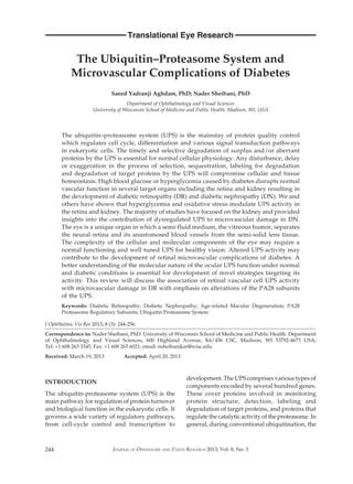 244
Translational Eye Research
JOURNAL OF OPHTHALMIC AND VISION RESEARCH 2013; Vol. 8, No. 3
The Ubiquitin–Proteasome System and
Microvascular Complications of Diabetes
Saeed Yadranji Aghdam, PhD; Nader Sheibani, PhD
Department of Ophthalmology and Visual Sciences
University of Wisconsin School of Medicine and Public Health, Madison, WI, USA
The ubiquitin–proteasome system (UPS) is the mainstay of protein quality control
which regulates cell cycle, differentiation and various signal transduction pathways
in eukaryotic cells. The timely and selective degradation of surplus and/or aberrant
proteins by the UPS is essential for normal cellular physiology. Any disturbance, delay
or exaggeration in the process of selection, sequestration, labeling for degradation
and degradation of target proteins by the UPS will compromise cellular and tissue
homeostasis. High blood glucose or hyperglycemia caused by diabetes disrupts normal
vascular function in several target organs including the retina and kidney resulting in
the development of diabetic retinopathy (DR) and diabetic nephropathy (DN). We and
others have shown that hyperglycemia and oxidative stress modulate UPS activity in
the retina and kidney. The majority of studies have focused on the kidney and provided
insights into the contribution of dysregulated UPS to microvascular damage in DN.
The eye is a unique organ in which a semi-fluid medium, the vitreous humor, separates
the neural retina and its anastomosed blood vessels from the semi-solid lens tissue.
The complexity of the cellular and molecular components of the eye may require a
normal functioning and well tuned UPS for healthy vision. Altered UPS activity may
contribute to the development of retinal microvascular complications of diabetes. A
better understanding of the molecular nature of the ocular UPS function under normal
and diabetic conditions is essential for development of novel strategies targeting its
activity. This review will discuss the association of retinal vascular cell UPS activity
with microvascular damage in DR with emphasis on alterations of the PA28 subunits
of the UPS.
Keywords: Diabetic Retinopathy; Diabetic Nephropathy; Age-related Macular Degeneration; PA28
Proteasome Regulatory Subunits; Ubiquitin Proteasome System
J Ophthalmic Vis Res 2013; 8 (3): 244-256.
Correspondence to: Nader Sheibani, PhD. University of Wisconsin School of Medicine and Public Health. Department
of Ophthalmology and Visual Sciences, 600 Highland Avenue, K6/456 CSC, Madison, WI 53792-4673 USA;
Tel: +1 608 263 3345, Fax: +1 608 265 6021; email: nsheibanikar@wisc.edu
Received: March 19, 2013 	Accepted: April 20, 2013
INTRODUCTION
The ubiquitin-proteasome system (UPS) is the
main pathway for regulation of protein turnover
and biological function in the eukaryotic cells. It
governs a wide variety of regulatory pathways,
from cell-cycle control and transcription to
development. The UPS comprises various types of
components encoded by several hundred genes.
These cover proteins involved in monitoring
protein structure, detection, labeling and
degradation of target proteins, and proteins that
regulate the catalytic activity of the proteasome. In
general, during conventional ubiquitination, the
 