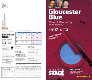 Gloucester
Blue
Written & Directed By
Israel Horovitz
SEP17–OCT3
TICKETS $28
BOX OFFICE: 978.281.4433
gloucesterstage.com
267 East Main Street, Gloucester, MA
Look Inside! 
FRANCISCO
SOLORZANO* ROBERT WALSH* LEWIS D. WHEELER*
Gloucester
Blue
Written & Directed
By Israel Horovitz
Sep17–Oct3
STARRING
Francisco Solorzano*
Robert Walsh*
Lewis D. Wheeler*
Cast pictured on front, left to right
SCENIC DESIGNER
Jenna McFarland Lord
COSTUME DESIGNER Chelsea Kerl
LIGHTING DESIGNER Jeff Adelberg
SOUND DESIGNER David Reiffel
APPROXIMATE RUNNING TIME
1 hour 40 minutes,
including intermission
Strong language and some
adult situations
Tickets $28
Age25&Under: Tickets $1
Day of show only / Cash only /
No reservations / Limited availability
Group Sales
Call the Box Office: 978.281.4433
KEY DATES
SEP 18—Post-show
* Opening Night Party—
Meet the cast and crew!
SEP26—2 PM
]¢ Pay What You Wish
TALK BACKS— Post-show
Tb Following the Sunday
SEP20/SEP 27 matinees
Enhance your enjoyment of
Mainstage productions with
Free NeverDark events:
NEVERDARK
SEP14—7:30 PM
FILM: Killer Joe
Location: Cape Ann Community Cinema
SEP22—7:30 PM
READING: The Way of Water
by Caridad Svich
Location: Gloucester Stage
A drama about the Deepwater Horizon 2010
oil spill in the Gulf of Mexico and the lives of
those affected by it.
SEP29—7:30 PM
READING: Betrayal by Harold Pinter
Location: Gloucester Stage
The impact of a seven-year affair on a
husband, his wife, and his wife’s lover.
About the Playwright
Playwright-director Israel Horovitz has written more than 70 plays. His best-
known works include Line (in its 40th year, off-Broadway), The Primary
English Class, The Indian Wants the Bronx, The Widow’s Blind Date, Park
Your Car in Harvard Yard, North Shore Fish, Fighting Over Beverley, and
My Old Lady. Horovitz wrote and directed the film for My Old Lady, which
opened in cinemas worldwide in 2014. His memoirs Un New-Yorkais a Paris
were recently published in France, where he’s the most-produced American
playwright in French theatre history. He is Founding Artistic Director of
Gloucester Stage, active Artistic Director of the New York Playwrights’ Lab,
and is co-artistic director of Compagnia Horovitz-Paciotto in Italy.
267EastMainStreet
GloucesterMA01930
JonWojciechowski,ExecutiveManagingDirector
RobertWalsh,InterimArtisticDirector
WED THU FRI SAT SUN
17 SEP
7:30 PM
Preview
18
7:30 PM *
Opening Night
19
2 PM
7:30 PM
20
2 PM
Tb
23
7:30 PM
24
7:30 PM
25
7:30 PM
26
]¢ 2 PM
7:30 PM
27
2 PM
Tb
30
7:30 PM
1 OCT
7:30 PM
2
7:30 PM
3
2 PM
7:30 PM
* Member of
NONPROFITORG
USPOSTAGE
PAID
PORTLAND,ME
PERMIT#284
Gloucester Daily Times 2015 Media Sponsor
NEW ENGLAND PREMIERE
 