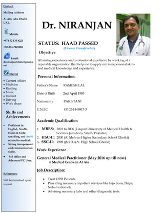 Dr. NIRANJAN
STATUS: HAAD PASSED
(License Transferable)
Objective
Attaining experience and professional excellence by working at a
reputable organization that help me to apply my interpersonal skills
and medical knowledge and experience.
Personal Information:
Father’s Name RAMESH LAL
Date of Birth 2nd April 1983
Nationality PAKISTANI
C.N.I.C 45102-1449817-3
Academic Qualification
1. MBBS: 2001 to 2006 (Liaquat University of Medical Health &
Sciences Jamshoro, Sindh, Pakistan)
2. HSC-II: 2000 (Al Mehran Higher Secondary School Ghotki)
3. SSC-II: 1998 ((N) D.A.V. High School Ghotki)
Work Experience
General Medical Practitioner (May 2016 up till now)
@ Medical Centre in Al Ain
Job Description:
 Treat OPD Patients.
 Providing necessary inpatient services like Injections, Drips,
Nebulization etc.
 Advising necessary labs and other diagnostic tests.
Contact:
Mailing Address
Al Ain, Abu Dhabi,
UAE.
Mobile
+971 52 135 8221
+92-333-7225288
Email:
dr.niranjan.bhatia@gmail.c
om
Interest
 Current Affairs
 Medicine
 Reading
 Music
 Internet
 Driving
 Work shops
Skills and
Achievements
 Proficient in
English, Sindhi,
Hindi & Urdu
speaking, and Arabi
related to medical.
 Strong interpersonal
and communication
skills.
 MS office and
Advanced PC User.
References:
Will be furnished upon
request
 