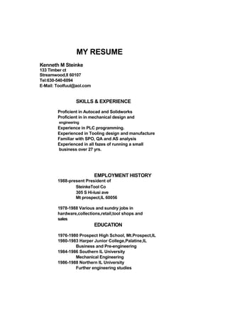 MY RESUME
Kenneth M Steinke
133 Timber ct
Streamwood,Il 60107
Tel:630-540-6094
E-Mail: Toolfuul@aol.com
SKILLS & EXPERIENCE
Proficient in Autocad and Solidworks
Proficient in in mechanical design and
engineering
Experience in PLC programming.
Experienced in Tooling design and manufacture
Familiar with SPO, QA and AS analysis
Experienced in all fazes of running a small
business over 27 yrs.
EMPLOYMENT HISTORY
1988-present President of
SteinkeTool Co
305 S Hi-lusi ave
Mt prospect,IL 60056
1978-1988 Various and sundry jobs in
hardware,collections,retail,tool shops and
sales
EDUCATION
1976-1980 Prospect High School, Mt.Prospect,IL
1980-1983 Harper Junior College,Palatine,IL
Business and Pre-engineering
1984-1986 Southern IL University
Mechanical Engineering
1986-1988 Northern IL University
Further engineering studies
 