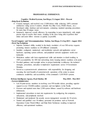 JUSTIN WACASTER RESUME PAGE 2
PROFESSIONAL EXPERIENCE:
Cognitive Medical Systems, San Diego, CAAugust 2014 – Present
- Help Desk Technician
 Created, managed, and resolved over 13,000 tickets while achieving 100% customer
satisfaction rating across 6 vendors. (Health Net, Blue Cross, PGBA Tricare, etc.)
 Developed online database and tech manuals; containing standard operating procedures
for more than 50 unique issues.
 Immensely improved overall efficiency by responding to users immediately with simple
precise steps to resolve their issues, resulting in the users being able to perform their
duties and assist fellow veterans as quickly as possible.
Naval Computer and Telecommunications Station, San Diego, CA Sep 2013 – August 2014
- Desk Top Technician
• Superior Technical ability resulted in the timely resolution of over 500 service requests
promoting mission readiness to 230 affiliated commands.
• Installed, configured, maintained, and troubleshot network and application server
hardware, operating system software, and peripheral network equipment worth over
$200,000.
• Meticulous auditor with keen organizational skills and attention to detail resulting in
100% accountability for 400 vital networking items keeping mission readiness at its peak.
• Provided guidance and oversight advice to project leadership to influence the technical
strategies, procedures, and plans to implement requirements across 14 Government
Domains.
• Served as a systems/network administrator with responsibility for designing and
executing the total breadth of system/network operations of the center to ensure
continuous availability and accessibility of the command’s LAN/WAN systems.
Defense Intelligence Agency, Pearl Harbor, HI May 2010 – Mar 2013
- SystemAdministrator
• Led 20 joint-service members in resolving over 950 trouble tickets, providing superior
support to over 330,000 coalition customers and war-fighters in the Pacific.
• Oversaw and repaired more than 2,500 system failures caused by software and hardware
deficiencies.
• Implemented procedures to meet site requirements by configuring the computers,
subsystems, and peripherals involved.
• Maintained and monitored the security access management accounts for 18 servers.
• Trained and qualified over 30 military personnel for positions such as Network
Operations Center Watch Officer and Help Desk Technician resulting in improved
efficiency and operational readiness.
 