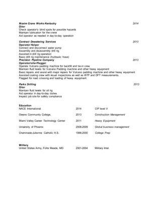 Maxim Crane Works Kentucky 2014
Oiler
Check operator’s blind spots for possible hazards
Maintain lubrication for the crane
Aid operator as needed in day-to-day operation
Contract Dewatering Services 2013
Operator Helper
Connect and disconnect water pump
Assembly and disassembly drill rig
Assisted in drill rig operation
Basic drill rig maintenance (hydraulic hose)
Precision Pipeline Company 2013
Operator/oiler/flagger
Operate Vulcano padding machine for backfill and tie-in crew
Maintain fluid levels for Vulcano Padding machine and other heavy equipment
Basic repairs and assist with major repairs for Vulcano padding machine and other heavy equipment
Assisted coating crew with visual inspections as well as WTF and DFT measurements.
Flagged for road crossing and loading of heavy equipment
Parks Drilling 2013
Oiler
Maintain fluid levels for oil rig
Aid operator in day-to-day duties
Inspect job site for safety compliance
Education
NACE International 2014 CIP level II
Owens Community College, 2013 Construction Management
Miami Valley Career Technology Center 2011 Heavy Equipment
University of Phoenix 2008-2009 Global business management
Chaminade-Julienne Catholic H.S. 1996-2000 College Prep
Military
United States Army, Forte Meade, MD 2001-2004 Military Intel.
Offshore Coatings Inspector II
Corrpro Companies, Inc. - Harvey, LA
Corrpro Companies, Inc., is looking for an Offshore Coatings Inspector II.
Corrpro Companies, Inc., a subsidiary of Aegion Corporation, is North America's largest corrosion
engineering, cathodic protection, and corrosion monitoring business for the protection and preservation of
infrastructure. Corrpro provides professional corrosion consulting and cathodic protection engineering
 