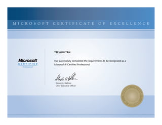 MICROSOFTCERTIFIEDPROFESSIONALMICROSOFTCERTIFIEDPROFESSIONALMICROSOFTCERTIFIEDPROFESSIONALMICROSOFTCERTIFIEDPROFESSIONALMICROSOFTCERTIFIEDPROFESSIONALMICROSOFTCERTIFIEDPROFESSIONALMICROSOFTCERTIFIEDPROFESSIONALMICROSOFTCERTIFIEDPROFESSIONALMICROSOFTCERTIFIEDPROFESSIONALMICROSOFTCERTIFIEDPROFESSIONALMICROSOFTCERTIFIEDPROFESSIONALMICROSOFTCERTIFIEDPROFESSIONALMICROSOFTCERTIFIEDPROFESSIONALMICROSOFTCERTIFIEDPROFESSIONALMICROSOFTCERTIFIEDPROFESSIONALMICROSOFTCERTIFIEDPROFESSIONALMICROSOFTCERTIFIEDPROFESSIONALMICROSOFTCERTIFIEDPROFESSIONALMICROSOFTCERTIFIEDPROFESSIONALMICROSOFTCERTIFIEDPROFESSIONALMICROSOFTCERTIFIEDPROFESSIONALMICROSOFTCERTIFIEDPROFESSIONALMICROSOFTCERTIFIEDPROFESSIONALMICROSOFTCERTIFIEDPROFESSIONALMICROSOFTCERTIFIED
MICROSOFTCERTIFIEDPROFESSIONALMICROSOFTCERTIFIEDPROFESSIONALMICROSOFTCERTIFIEDPROFESSIONALMICROSOFTCERTIFIEDPROFESSIONALMICROSOFTCERTIFIEDPROFESSIONALMICROSOFTCERTIFIEDPROFESSIONALMICROSOFTCERTIFIEDPROFESSIONALMICROSOFTCERTIFIEDPROFESSIONALMICROSOFTCERTIFIEDPROFESSIONALMICROSOFTCERTIFIEDPROFESSIONALMICROSOFTCERTIFIEDPROFESSIONALMICROSOFTCERTIFIEDPROFESSIONALMICROSOFTCERTIFIEDPROFESSIONALMICROSOFTCERTIFIEDPROFESSIONALMICROSOFTCERTIFIEDPROFESSIONALMICROSOFTCERTIFIEDPROFESSIONALMICROSOFTCERTIFIEDPROFESSIONALMICROSOFTCERTIFIEDPROFESSIONALMICROSOFTCERTIFIEDPROFESSIONALMICROSOFTCERTIFIEDPROFESSIONALMICROSOFTCERTIFIEDPROFESSIONALMICROSOFTCERTIFIEDPROFESSIONALMICROSOFTCERTIFIEDPROFESSIONALMICROSOFTCERTIFIEDPROFESSIONALMICROSOFTCERTIFIED
M I C R O S O F T C E R T I F I C A T E O F E X C E L L E N C E
Steven A. Ballmer
Chief Executive Ofﬁcer
TZE AUN TAN
Has successfully completed the requirements to be recognized as a
Microsoft® Certified Professional
 