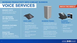 77
MANAGE COSTS
with unlimited inbound, local and
domestic long-distance calling.
INCREASE PRODUCTIVITY WITH COMCAST BUSINESS
GET ANYWHERE,
ANYTIME ACCESS
to important calls and phone system
management.
ADVANCED FEATURES
for increased mobility and
business continuity.
SCALE FOR
FUTURE GROWTH
add a few lines, expand your PBX, or
migrate to hosted/cloud-based solution.
VOICE LINES
• Reliable voice quality
• Call management features:
Caller ID, Call Forwarding,
Call Forwarding Not Reachable,
and more
• Supports fax, point of sale,
and alarms
• Best in call quality and IP
based voice
BUSINESS TRUNKS
• Use your existing PBX and buy
trunks according to your needs
• Consolidate business lines to a
single facility for integrated voice
and data
• Advanced business continuity
features provided on a Comcast-
owned and managed network
• PRI and SIP trunks available
BUSINESS
VOICE EDGE™
• Virtual PBX managed in
the cloud
• Supports mobility
• State-of-the-art phones
with HD audio quality
VOICE SERVICES WATCH THE VIDEO
 