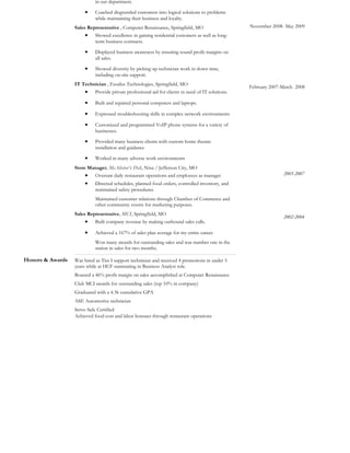 Honors & Awards
in out department.
• Coached disgruntled customers into logical solutions to problems
while maintaining their business and loyalty.
Sales Representative , Computer Renaissance, Springfield, MO
• Showed excellence in gaining residential customers as well as long-
term business contracts.
• Displayed business awareness by ensuring sound profit margins on
all sales.
• Showed diversity by picking up technician work in down time,
including on-site support.
IT Technician , Exodus Technologies, Springfield, MO
• Provide private professional aid for clients in need of IT solutions.
• Built and repaired personal computers and laptops.
• Expressed troubleshooting skills in complex network environments
• Customized and programmed VoIP phone systems for a variety of
businesses.
• Provided many business clients with custom home theatre
installation and guidance
• Worked in many adverse work environments
Store Manager, McAlister’s Deli, Nixa / Jefferson City, MO
• Oversaw daily restaurant operations and employees as manager
• Directed schedules, planned food orders, controlled inventory, and
maintained safety procedures.
Maintained customer relations through Chamber of Commerce and
other community events for marketing purposes.
Sales Representative, MCI, Springfield, MO
• Built company revenue by making outbound sales calls.
• Achieved a 167% of sales plan average for my entire career.
Won many awards for outstanding sales and was number one in the
nation in sales for two months.
November 2008- May 2009
February 2007-March 2008
2005-2007
2002-2004
Was hired as Tier I support technician and received 4 promotions in under 5
years while at HCF summating in Business Analyst role.
Boasted a 46% profit margin on sales accomplished at Computer Renaissance
Club MCI awards for outstanding sales (top 10% in company)
Graduated with a 4.36 cumulative GPA
ASE Automotive technician
Serve-Safe Certified
Achieved food cost and labor bonuses through restaurant operations
 