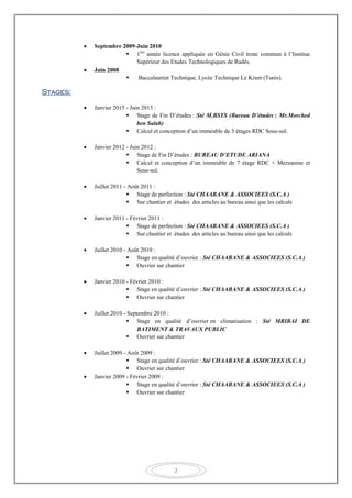 2
 Septembre 2009-Juin 2010
 1ére
année licence appliquée en Génie Civil tronc commun à l’Institue
Supérieur des Etudes Technologiques de Radés.
 Juin 2008
 Baccalauréat Technique, Lycée Technique Le Kram (Tunis).
Stages:
 Janvier 2015 - Juin 2015 :
 Stage de Fin D’études : Sté M.BSYS (Bureau D’études : Mr.Morched
ben Salah)
 Calcul et conception d’un immeuble de 3 étages RDC Sous-sol.
 Janvier 2012 - Juin 2012 :
 Stage de Fin D’études : BUREAU D’ETUDE ARIANA
 Calcul et conception d’un immeuble de 7 étage RDC + Mezzanine et
Sous-sol.
 Juillet 2011 - Août 2011 :
 Stage de perfection : Sté CHAABANE & ASSOCIEES (S.C.A )
 Sur chantier et études des articles au bureau ainsi que les calculs
 Janvier 2011 - Février 2011 :
 Stage de perfection : Sté CHAABANE & ASSOCIEES (S.C.A )
 Sur chantier et études des articles au bureau ainsi que les calculs
 Juillet 2010 - Août 2010 :
 Stage en qualité d’ouvrier : Sté CHAABANE & ASSOCIEES (S.C.A )
 Ouvrier sur chantier
 Janvier 2010 - Février 2010 :
 Stage en qualité d’ouvrier : Sté CHAABANE & ASSOCIEES (S.C.A )
 Ouvrier sur chantier
 Juillet 2010 - Septembre 2010 :
 Stage en qualité d’ouvrier en climatisation : Sté MRIBAI DE
BATIMENT & TRAVAUX PUBLIC
 Ouvrier sur chantier
 Juillet 2009 - Août 2009 :
 Stage en qualité d’ouvrier : Sté CHAABANE & ASSOCIEES (S.C.A )
 Ouvrier sur chantier
 Janvier 2009 - Février 2009 :
 Stage en qualité d’ouvrier : Sté CHAABANE & ASSOCIEES (S.C.A )
 Ouvrier sur chantier
 