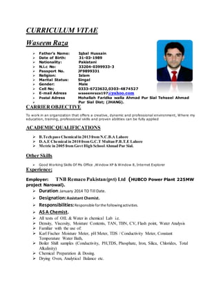 CURRICULUM VITAE
Waseem Raza
 Father’s Name: Iqbal Hussain
 Date of Birth: 31-03-1989
 Nationality: Pakistani
 N.i.c No: 33204-0399933-3
 Passport No. JF9899331
 Religion: Islam
 Marital Status: Singal
 Gender: Male
 Cell No; 0333-6723632,0303-4874527
 E-mail Adress waseemraza197@yahoo.com
 Postal Adress Mohallah Faridka walla Ahmad Pur Sial Tehseel Ahmad
 Pur Sial Dist; (JHANG).
CARRIER OBJECTIVE
To work in an organization that offers a creative, dynamic and professional environment, Where my
education, training, professional skills and proven abilities can be fully applied
ACADEMIC QUALIFICATIONS
 B.Tech pass Chemical in 2013 from N.C.B.A Lahore
 D.A.E Chemical in 2010 from G.C.T Multan P.B.T.E Lahore
 Metric in 2005 from Govt High School Ahmad Pur Sial.
Other Skills
 Good Working Skills Of Ms Office ,Window XP & Window 8, Internet Explorer
Experience;
Employer: TNB Remaco Pakistan(pvt) Ltd (HUBCO Power Plant 225MW
project Narowal).
 Duration:January 2014 TO Till Date.
 Designation:Assistant Chemist.
 Responsibilities:Responsible forthe followingactivities.
 AS A Chemist.
 All tests of OIL & Water in chemical Lab i.e.
 Density, Viscosity, Moisture Contents, TAN, TBN, CV, Flash point, Water Analysis
 Familiar with the use of:
 Karl Fischer Moisture Meter, pH Meter, TDS / Conductivity Meter, Constant
Temperature Water Bath,
 Boiler Shift samples (Conductivity, PH,TDS, Phosphate, Iron, Silica, Chlorides, Total
Alkalinity)
 Chemical Preparation & Dosing.
 Drying Oven, Analytical Balance etc.
 