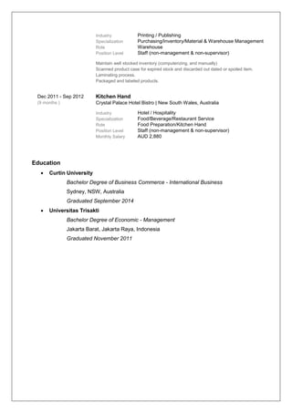 Industry Printing / Publishing
Specialization Purchasing/Inventory/Material & Warehouse Management
Role Warehouse
Position Level Staff (non-management & non-supervisor)
Maintain well stocked inventory (computerizing, and manually)
Scanned product case for expired stock and discarded out dated or spoiled item.
Laminating process.
Packaged and labeled products.
Dec 2011 - Sep 2012
(9 months )
Kitchen Hand
Crystal Palace Hotel Bistro | New South Wales, Australia
Industry Hotel / Hospitality
Specialization Food/Beverage/Restaurant Service
Role Food Preparation/Kitchen Hand
Position Level Staff (non-management & non-supervisor)
Monthly Salary AUD 2,880
Education
 Curtin University
Bachelor Degree of Business Commerce - International Business
Sydney, NSW, Australia
Graduated September 2014
 Universitas Trisakti
Bachelor Degree of Economic - Management
Jakarta Barat, Jakarta Raya, Indonesia
Graduated November 2011
 