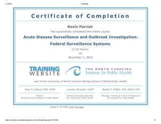 11/1/2014 Certificate
https://nciph.sph.unc.edu/tws/evaluation_form/certificate/index.php?tr=273748 1/1
C e r t i f i c a t e o f C o m p l e t i o n
Kevin Parrish
has successfully completed the online course
Acute Disease Surveillance and Outbreak Investigation:
Federal Surveillance Systems
(1.42 hours)
on
November 1, 2014
part of the University of North Carolina Gillings School of Global Public Health
Anna P. Schenck, PhD, MPH
Director
North Carolina Institute for Public Health
Lorraine Alexander, DrPH
Distance Learning Specialist
NC Institute for Public Health
Rachel A. Wilfert, MD, MPH, CPH
Manager, Training & Technical Assistance
NC Institute for Public Health
record #: 273748 | print this page
 