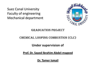Suez Canal University
Faculty of engineering
Mechanical department
Graduation project
Chemical looping combustion (CLC)
Under supervision of
Prof. Dr. Sayed Ibrahim Abdel-mageed
Dr. Tamer Ismail
 