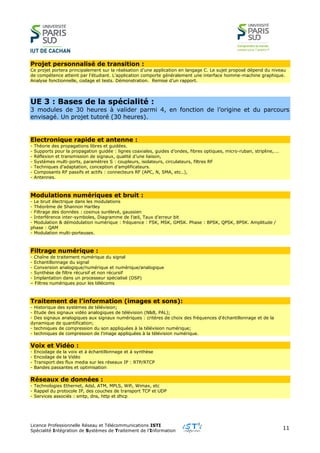 Licence Professionnelle Réseau et Télécommunications ISTI
Spécialité Intégration de Systèmes de Traitement de l’Information
11
Projet personnalisé de transition :
Ce projet portera principalement sur la réalisation d’une application en langage C. Le sujet proposé dépend du niveau
de compétence atteint par l’étudiant. L’application comporte généralement une interface homme-machine graphique.
Analyse fonctionnelle, codage et tests. Démonstration. Remise d’un rapport.
UE 3 : Bases de la spécialité :
3 modules de 30 heures à valider parmi 4, en fonction de l’origine et du parcours
envisagé. Un projet tutoré (30 heures).
Electronique rapide et antenne :
- Théorie des propagations libres et guidées.
- Supports pour la propagation guidée : lignes coaxiales, guides d’ondes, fibres optiques, micro-ruban, stripline,….
- Réflexion et transmission de signaux, qualité d’une liaison,
- Systèmes multi-ports, paramètres S : coupleurs, isolateurs, circulateurs, filtres RF
- Techniques d’adaptation, conception d’amplificateurs.
- Composants RF passifs et actifs : connecteurs RF (APC, N, SMA, etc..),
- Antennes.
Modulations numériques et bruit :
- Le bruit électrique dans les modulations
- Théorème de Shannon Hartley
- Filtrage des données : cosinus surélevé, gaussien
- Interférence inter-symboles, Diagramme de l’œil, Taux d’erreur bit
- Modulation & démodulation numérique : fréquence : FSK, MSK, GMSK. Phase : BPSK, QPSK, 8PSK. Amplitude /
phase : QAM
- Modulation multi-porteuses.
Filtrage numérique :
- Chaîne de traitement numérique du signal
- Echantillonnage du signal
- Conversion analogique/numérique et numérique/analogique
- Synthèse de filtre récursif et non récursif
- Implantation dans un processeur spécialisé (DSP)
– Filtres numériques pour les télécoms
Traitement de l’information (images et sons):
- Historique des systèmes de télévision;
- Etude des signaux vidéo analogiques de télévision (N&B, PAL);
- Des signaux analogiques aux signaux numériques : critères de choix des fréquences d'échantillonnage et de la
dynamique de quantification;
- techniques de compression du son appliquées à la télévision numérique;
- techniques de compression de l'image appliquées à la télévision numérique.
Voix et Vidéo :
- Encodage de la voix et à échantillonnage et à synthèse
- Encodage de la Vidéo
- Transport des flux media sur les réseaux IP : RTP/RTCP
- Bandes passantes et optimisation
Réseaux de données :
- Technologies Ethernet, Adsl, ATM, MPLS, Wifi, Wimax, etc
- Rappel du protocole IP, des couches de transport TCP et UDP
- Services associés : smtp, dns, http et dhcp
 