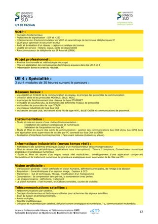 Licence Professionnelle Réseau et Télécommunications ISTI
Spécialité Intégration de Systèmes de Traitement de l’Information
12
VOIP :
- Concepts fondamentaux
- Protocoles de signalisation : SIP et H323
- Interconnexion d’autocommutateur en VOIP et paramétrage de terminaux téléphoniques IP
- VLAN pour optimiser et sécuriser les flux
- Audit et évaluation d’un réseau : capture et analyse de trames
- Qualité de service : Retard, Gigue, perte de disponibilité
- Autocommutateur de téléphonie sur IP Asterisk (IPBX)
Projet professionnel :
- Analyse fonctionnelle et méthodologie de projet
- Mise en application des connaissances techniques acquises dans les UE 2 et 3
- Présentation écrite et orale du résultat.
UE 4 : Spécialité :
3 ou 4 modules de 30 heures suivant le parcours :
Réseaux locaux :
- les objectifs et l’intérêt de la communication en réseau, le principe des protocoles de communication
- la liaison série et les protocoles MODBUS, JBUS, HDLC …
- le principe de fonctionnement des réseaux de type ETHERNET
- le modèle en couches OSI, la distinction des différents niveaux de protocoles
- les familles de protocoles de type TCP/IP
- les réseaux industriels de type bus CAN
- les liaisons de type USB, les liaisons sans fils de type WIFI, BLUETOOTH et communications de proximité.
Instrumentation :
- Étude et mise en œuvre d’une chaîne d’instrumentation :
Installation de capteurs analogiques et numériques
Validation de l’acquisition sur bus PC
- Étude et Mise en œuvre des outils de communication : gestion des communications bus CAN et/ou bus GPIB dans
une application avec supervision de la cible par PC connecté sur bus CAN ou GPIB
- Réalisation d’interfaces homme/machine : Face avant Labview (Labwin ou Visual).
Informatique industrielle (noyau temps réel) :
- Architecture des systèmes embarqués autour d’un microcontrôleur et/ou microprocesseur
- Mise en œuvre des périphériques (applications sous interruptions) : Timers / compteurs, Convertisseur numérique
analogique et analogique numérique
- Étude et Mise en œuvre d’un noyau temps réel multitâches : développement d’une application comportant
l’acquisition et le traitement numérique de grandeurs analogiques avec supervision de la cible par PC.
Vision artificielle :
- Introduction générale : vision artificielle et vision humaine, définitions principales, de l'image à la décision
- Acquisition : Caractéristiques d'un capteur image, Capteur à CCD
- Traitement : but et techniques, filtrage, modification d'un histogramme
- Compression : la compression sans pertes, la compression avec pertes
- Les images binaires : définitions, traitement
- La vision humaine : l'oeil humain, les Cellules sensibles, courbe de visibilité.
Télécommunications satellites :
- Télécommunications par satellite,
- Concepts fondamentaux et techniques utilisées pour acheminer les signaux satellites,
- Bilan de liaison et dimensionnement,
- Accès multiples,
- Satellite multifaisceaux
- Diffusion et multimédia par satellite, diffusion sonore analogique et numérique, TV, communication multimédia.
 