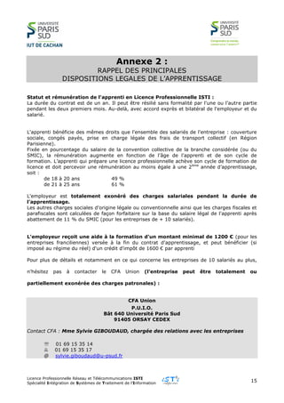 Licence Professionnelle Réseau et Télécommunications ISTI
Spécialité Intégration de Systèmes de Traitement de l’Information
15
Annexe 2 :
RAPPEL DES PRINCIPALES
DISPOSITIONS LEGALES DE L’APPRENTISSAGE
Statut et rémunération de l'apprenti en Licence Professionnelle ISTI :
La durée du contrat est de un an. Il peut être résilié sans formalité par l'une ou l'autre partie
pendant les deux premiers mois. Au-delà, avec accord exprès et bilatéral de l'employeur et du
salarié.
L'apprenti bénéficie des mêmes droits que l'ensemble des salariés de l'entreprise : couverture
sociale, congés payés, prise en charge légale des frais de transport collectif (en Région
Parisienne).
Fixée en pourcentage du salaire de la convention collective de la branche considérée (ou du
SMIC), la rémunération augmente en fonction de l'âge de l'apprenti et de son cycle de
formation. L’apprenti qui prépare une licence professionnelle achève son cycle de formation de
licence et doit percevoir une rémunération au moins égale à une 2ème
année d’apprentissage,
soit :
de 18 à 20 ans 49 %
de 21 à 25 ans 61 %
L'employeur est totalement exonéré des charges salariales pendant la durée de
l'apprentissage.
Les autres charges sociales d'origine légale ou conventionnelle ainsi que les charges fiscales et
parafiscales sont calculées de façon forfaitaire sur la base du salaire légal de l'apprenti après
abattement de 11 % du SMIC (pour les entreprises de + 10 salariés).
L'employeur reçoit une aide à la formation d’un montant minimal de 1200 € (pour les
entreprises franciliennes) versée à la fin du contrat d'apprentissage, et peut bénéficier (si
imposé au régime du réel) d'un crédit d'impôt de 1600 € par apprenti
Pour plus de détails et notamment en ce qui concerne les entreprises de 10 salariés au plus,
n'hésitez pas à contacter le CFA Union (l'entreprise peut être totalement ou
partiellement exonérée des charges patronales) :
CFA Union
P.U.I.O.
Bât 640 Université Paris Sud
91405 ORSAY CEDEX
Contact CFA : Mme Sylvie GIBOUDAUD, chargée des relations avec les entreprises
 01 69 15 35 14
 01 69 15 35 17
@ sylvie.giboudaud@u-psud.fr
 