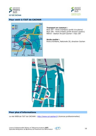 Licence Professionnelle Réseau et Télécommunications ISTI
Spécialité Intégration de Systèmes de Traitement de l’Information
16
Pour venir à l’IUT de CACHAN
Transport en commun :
BUS 187 - Porte d'Orléans (arrêt à la plaine)
BUS 184 - Porte d'Italie (arrêt division Leclerc)
RER B - Station Arcueil-Cachan + Bus 187
Accès routier :
Porte d'Orléans, Nationale 20, direction Cachan
Pour plus d’informations
Le site WEB de l’IUT de CACHAN : http://www.iut-cachan.fr (licences professionnelles)
 