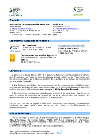 Licence Professionnelle Réseau et Télécommunications ISTI
Spécialité Intégration de Systèmes de Traitement de l’Information
2
Contacts :
Responsable pédagogique de la formation : Secrétariat :
Mehdi AMMAR
@ mehdi.ammar@u-psud.fr
 01 41 24 11 35 / 01 69 15 39 70
Bureau B122
Franciane GOURNET
@ franciane.gournet@u-psud.fr
 01 41 24 11 33
Bureau B03
 9 avenue de la Division Leclerc 94234 CACHAN Cedex
Organismes et lieux de Formation :
IUT CACHAN
9 avenue de la Division Leclerc
94234 CACHAN Cedex
Lycée Gustave Eiffel
61 avenue du Président Wilson
94235 CACHAN
Centre de Formation des Apprentis
Pole universitaire d’Ingénierie d’Orsay
Bat 640
91405 ORSAY Cedex
Objectifs :
 Donner à un jeune diplômé BAC+2 du secteur industriel des connaissances approfondies
dans les domaines de l’administration des réseaux fixes et mobiles ou de l’électronique pour
les télécommunications permettant au diplômé de se préparer à ce secteur particulièrement
sur les aspects matériels.
 Les étudiants seront dotés de la connaissance et du maniement des outils techniques
permettant de concevoir, d’auditer et de diagnostiquer les architectures réseaux, en vue de les
qualifier pour une problématique de convergence IP (Voix-Données-Images).
 Développer les compétences technologiques relatives à la transmission hertzienne, au
bilan de liaison, au traitement et l’analyse du signal, à l’électronique des fonctions des
télécommunications, à la vidéocommunication et aux antennes.
L’accent est mis sur le travail d’intégrateur permettant une insertion professionnelle
immédiate, au niveau BAC+3, dans les secteurs des réseaux et de l’électronique des
télécommunications.
Publics concernés :
Jeunes diplômés, de moins de 26 ans, titulaires d’un BTS électronique, électrotechnique,
IRIS, Informatique de Gestion (option ARLE), DUT Génie Electrique et Informatique
Industrielle, Génie des Télécommunications et des Réseaux, Mesures Physiques, DEUST, DEUG
scientifique ou équivalent.
En fonction de l’origine du candidat, un parcours lui est conseillé.
 