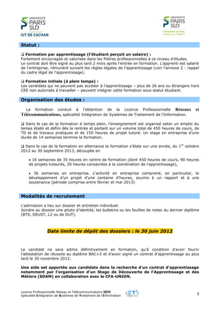 Licence Professionnelle Réseau et Télécommunications ISTI
Spécialité Intégration de Systèmes de Traitement de l’Information
3
Statut :
 Formation par apprentissage (l’étudiant perçoit un salaire) :
Fortement encouragée et valorisée dans les filières professionnelles à ce niveau d’études.
Le contrat doit être signé au plus tard 2 mois après l’entrée en formation. L’apprenti est salarié
de l'entreprise, rémunéré suivant les règles légales de l'apprentissage (voir l'annexe 2 : rappel
du cadre légal de l'apprentissage).
 Formation initiale (à plein temps) :
Les candidats qui ne peuvent pas accéder à l’apprentissage – plus de 26 ans ou étrangers hors
CEE non autorisés à travailler – peuvent intégrer cette formation sous statut étudiant.
Organisation des études :
La formation conduit à l’obtention de la Licence Professionnelle Réseaux et
Télécommunications, spécialité Intégration de Systèmes de Traitement de l’Information.
 Dans le cas de la formation à temps plein, l’enseignement est organisé selon un emploi du
temps établi et défini dès la rentrée et portant sur un volume total de 450 heures de cours, de
TD et de travaux pratiques et de 150 heures de projet tutoré. Un stage en entreprise d’une
durée de 14 semaines termine la formation.
 Dans le cas de la formation en alternance la formation s’étale sur une année, du 1er
octobre
2012 au 30 septembre 2013, découpée en
 16 semaines de 35 heures en centre de formation (dont 450 heures de cours, 90 heures
de projets tuteurés, 20 heures consacrées à la coordination de l’apprentissage),
 36 semaines en entreprise. L’activité en entreprise comprend, en particulier, le
développement d’un projet d’une centaine d’heures, soumis à un rapport et à une
soutenance (période comprise entre février et mai 2013)
Modalités de recrutement
L’admission a lieu sur dossier et entretien individuel.
Joindre au dossier une photo d’identité, les bulletins ou les feuilles de notes du dernier diplôme
(BTS, DEUST, L2 ou de DUT).
Date limite de dépôt des dossiers : le 30 juin 2012
Le candidat ne sera admis définitivement en formation, qu’à condition d’avoir fourni
l’attestation de réussite au diplôme BAC+2 et d’avoir signé un contrat d’apprentissage au plus
tard le 30 novembre 2012.
Une aide est apportée aux candidats dans la recherche d’un contrat d’apprentissage
notamment par l’organisation d’un Stage de Découverte de l’Apprentissage et des
Métiers (SDAM) en collaboration avec le CFA-UNION.
 