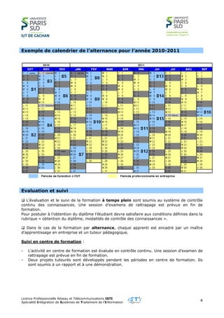 Licence Professionnelle Réseau et Télécommunications ISTI
Spécialité Intégration de Systèmes de Traitement de l’Information
4
Exemple de calendrier de l’alternance pour l’année 2010-2011
Evaluation et suivi
 L’évaluation et le suivi de la formation à temps plein sont soumis au système de contrôle
continu des connaissances. Une session d’examens de rattrapage est prévue en fin de
formation.
Pour postuler à l’obtention du diplôme l’étudiant devra satisfaire aux conditions définies dans la
rubrique « obtention du diplôme, modalités de contrôle des connaissances ».
 Dans le cas de la formation par alternance, chaque apprenti est encadré par un maître
d’apprentissage en entreprise et un tuteur pédagogique.
Suivi en centre de formation :
- L’activité en centre de formation est évaluée en contrôle continu. Une session d’examen de
rattrapage est prévue en fin de formation.
- Deux projets tuteurés sont développés pendant les périodes en centre de formation. Ils
sont soumis à un rapport et à une démonstration.
 