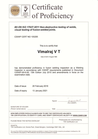t
b*d,,
vUKAS
PTRSONNEL
CIRTIFICATION
025
Certificate
of Proficiency
BS EN ISO 17637:2011 Non-destructive testing of welds,
visual testing of fusion-welded joints.
CSWIP CERT NO 105295
This is to certify that:
Vimalraj V T
Date of birth 4 August 1990
has demonstrated proficiency in fusion welding inspection as a Welding
lnspector in accordance with CSWIP requirements published in Document
CSWIP-WI-6-92, 13th Edition July 2015 and amendments in force on the
examination date.
Date of issue 26 February 2016
Date of expiry 13 January 2021
Signed "aLq- L,F*&4
(For CSWIP)
SIGNATURE OF HOLDER
(Person named above) Date
NEW EMPLOYERS SHOULD ALWAYS ASK TO SEE THE CERTIFICATE HOLDER'S
TWI CERTIFICATION LTD IDENTITY CARD, AND VERIFY CERTIFICATE VALIDITYAT WWWCSWIP.COM
PLEASE READ THE NOTES OVERLEAF
Photocopies are unauthorised by
TWI Certification Ltd
lssued by:
TWI Certification Ltd, Granta Park, GreatAbington, Cambridge CB21 6AL, UK
The use of the UKASAccreditation Mark indicates accreditation in respect of those activities covered byAccreditation Certificate No. 025
This certificate is the property of TWI Gertification Ltd and must be surrendered on request
 