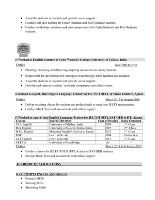 • Assist the students in research and provide career support.
• Conduct soft skill training for Under Graduate and Post Graduate students.
• Conduct workshops, seminars and quiz competitions for Under Graduate and Post Graduate
students.
3. Worked as English Lecturer in Unity Women’s College, University of Calicut, India
Duties June 2009 to 2011
• Planning, Preparing and delivering inspiring classes for university students.
• Responsible for developing new strategies on technology aided teaching and research.
• Assist the students in research and provide career support.
• Develop and improve students’ scholarly competence and effectiveness.
4.Worked as a part- time English Language Trainer for IELTS/ TOEFL in Vision Institute, Ajman
Duties March 2015 to August 2016
• Deliver inspiring classes for students and professionals to meet their IELTS requirements.
• Conduct Mock Tests and assessments with online support.
5. Worked as a part- time English Language Trainer for IELTS/TOEFL/SAT/GED in IIT, Ajman
Duties March 2014 to February 2015
• Conduct classes for IELTS /TOEFL/PTE Academic/SAT/GED students.
• Provide Mock Tests and assessments with online support.
ACADEMIC QUALIFICATIONS
KEY COMPETENCIES AND SKILLS
• Research Skills
• Training Skills
• Mentoring Skills
Course Board/University Year of Passing Rank Obtained
M.A English University of Madras, India 2009 1st
Class
B.A English University of Calicut, Kerala, India 2007 2nd
Class
B.Ed. English Mahatma Gandhi University, Kerala 2013 1st
Class
HSE Govt. of Kerala 2004 Distinction
SET English Govt. of Kerala 2013 1st
Class
CELTA University of Cambridge do -
 