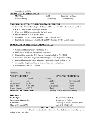 • Administrative Skills
TECHNICAL AND OTHER SKILLS
MS-Office D.T.P Computer Hardware
Creative writing Copy Editing Accent Training
WORKSHOPS AND TRAINING PROGRAMMES ATTENDED
 Cambridge IGCSE Workshop on Professional Development at Winchester School, Dubai.
 KHDA ‘What Works’ Workshops in Dubai.
 Undergone KHDA Inspections for the last 3 years.
 SEN Workshops at EDU TECH, Dubai.
 Cambridge CELTA Seminar at British Council ,Sharjah, UAE
 International Seminar on Grass Root Social Development at CIGI Calicut, India
AWARDS AND EXTRACURRICULAR ACTIVITIES
 Won the best teacher award for the year 2015.
 Proficiency Certificates for academic excellence.
 Obtained first rank in the M.A Degree Examination held in April 2009.
 Conducted innovative programmes like ‘Language Café’ to promote reading.
 Got job Placement in Nesma Advanced Technologies, Saudi Arabia, as TSE.
 Awarded for English and Arabic Essay writings and versifications.
 University certified NSS volunteer.
PERSONAL DETAILS LANGUAGE PROFICIENCY
English : Fluent
Sex Male Arabic : Conversational
Marital status Married Hindi : Fluent
Date of Birth 01.09.1985 Malayalam : Fluent
Driving License 3498550 Tamil : Fluent
HOBBIES AND INTERESTS: Reading, Movies, Travelling, Writing
REFERENCE
Dr. VT Iqbal Dr. Anwar Sadath V.P.
Department of Counseling Department of English
NIMS Dubai University of Madras, Chennai, India,
Mob: 00971 506484376 Mob:0091 9884159683
DECLARATION
I hereby confirm that the information furnished above is true and correct to
the best of my knowledge.
Nationality: Indian
 