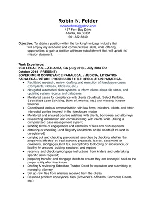Robin N. Felder
robinbinfelder@yahoo.com
437 Fern Bay Drive
Atlanta, Ga 30331
601-832-5849
Objective: To obtain a position within the banking/mortgage industry that
will employ my academic and communicative skills, while offering
opportunities to gain a position within an establishment that will uphold its'
mission statement.
Work Experience:
RCO LEGAL, P.S. – ATLANTA, GA (July 2013 – July 2014 and
October 2014 - PRESENT)
GOVERNMENT CONVEYANCE PARALEGAL / JUDICIAL LITIGATION
PARALEGAL/ INTAKE PROCESSOR / TITLE RESOLUTION PARALEGAL
 Facilitated research, review, drafting, and execution of foreclosure cases
(Complaints, Notices, Affidavits, etc.)
 Navigated automated client systems to inform clients about file status, and
updating system records and databases
 Monitored cases for compliance with clients (SunTrust, Select Portfolio,
Specialized Loan Servicing, Bank of America, etc.) and meeting investor
timelines
 Coordinated various communication with law firms, investors, clients and other
interested parties involved in the foreclosure matter
 Monitored and ensured positive relations with clients, borrowers and attorneys
 researching information and communicating with clients while utilizing a
computerized case management system;
 sending terms of engagement and estimates of fees and disbursements
 obtaining or checking Land Registry documents or title deeds (if the land is
unregistered)
 carrying out and checking pre-contract searches by checking whether the
property is affected by local authority proposals, leases, easements or
covenants, mortgages, land tax, susceptibility to flooding or subsidence, or
liability for unsound building structures and repairs
 receiving and checking mortgage instructions from lenders and undertaking
specific tasks required;
 preparing transfer and mortgage deeds to ensure they are conveyed back to the
proper entity after foreclosure
 Drafting & reviewing Substitute Trustee Deed for execution and submitting to
managing attorney
 Set up new files from referrals received from the clients
 Resolved problem conveyance files (Scrivener’s Affidavits, Corrective Deeds,
etc.)
 