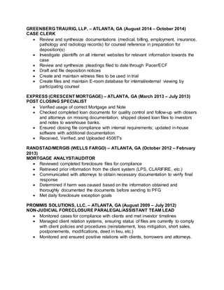 GREENBERG TRAURIG, LLP. – ATLANTA, GA (August 2014 – October 2014)
CASE CLERK
 Review and synthesize documentations (medical, billing, employment, insurance,
pathology and radiology records) for counsel reference in preparation for
deposition(s)
 Investigate plaintiffs on all internet websites for relevant information towards the
case
 Review and synthesize pleadings filed to date through Pacer/ECF
 Draft and file deposition notices
 Create and maintain witness files to be used in trial
 Create files and maintain E-room database for internal/external viewing by
participating counsel
EXPRESS (CRESCENT MORTGAGE) – ATLANTA, GA (March 2013 – July 2013)
POST CLOSING SPECIALIST
 Verified usage of correct Mortgage and Note
 Checked completed loan documents for quality control and follow-up with closers
and attorneys on missing documentation; shipped closed loan files to investors
and notes to warehouse banks.
 Ensured closing file compliance with internal requirements; updated in-house
software with additional documentation
 Received, Verified, and Uploaded 4506T's
RANDSTAD/MERGIS (WELLS FARGO) – ATLANTA, GA (October 2012 – February
2013)
MORTGAGE ANALYST/AUDITOR
 Reviewed completed foreclosure files for compliance
 Retrieved prior information from the client system (LPS, CLARIFIRE, etc.)
 Communicated with attorneys to obtain necessary documentation to verify final
response
 Determined if harm was caused based on the information obtained and
thoroughly documented the documents before sending to PFG
 Met daily foreclosure exception goals
PROMMIS SOLUTIONS, LLC. – ATLANTA, GA (August 2009 – July 2012)
NON-JUDICIAL FORECLOSURE PARALEGAL/ASSISTANT TEAM LEAD
 Monitored cases for compliance with clients and met investor timelines
 Managed client relation systems, ensuring status of files are currently to comply
with client policies and procedures (reinstatement, loss mitigation, short sales,
postponements, modifications, deed in lieu, etc.)
 Monitored and ensured positive relations with clients, borrowers and attorneys.
 
