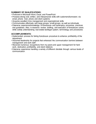 SUMMARY OF QUALIFICATIONS:
• Proficient in Microsoft Word, Excel, and PowerPoint
• Possess strong oral, written, and interpersonal skills with customers/borrowers via
email, phone mail, phone and client systems
• Acquires excellent time management and organizational skills
• Communicates effectively with large groups, small groups, as well as individuals
• Extensive experience/knowledge of foreclosure and bankruptcy procedure, practices
and guidelines. Also, in research, review, drafting, and execution of foreclosure cases
while solidly understanding real estate law/legal system, terminology and procedures
ACCOMPLISHMENTS:
• Implemented process for failing foreclosure procedure to enhance profitability of the
department
• Assumed leadership for projects that enhanced the communication barriers between
management and work staff
• Received numerous recognitions from my peers and upper management for hard
work, dedication, profitability, and client relations
• Extensive experience handling a variety of different clientele through various levels of
communication
 