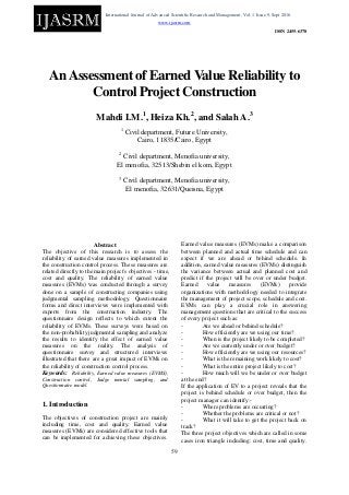 International Journal of Advanced Scientific Research and Management, Vol. 1 Issue 9, Sept 2016.
www.ijasrm.com
ISSN 2455-6378
59
AnAssessment of Earned Value Reliability to
Control Project Construction
Mahdi I.M.1
, Heiza Kh.2
, and Salah A.3
1
Civil department, Future University,
Cairo, 11835/Cairo, Egypt
2
Civil department, Menofia university,
El menofia, 32513/Shebin el kom, Egypt
3
Civil department, Menofia university,
El menofia, 32631/Queisna, Egypt
Abstract
The objective of this research is to assess the
reliability of earned value measures implemented in
the construction control process. These measures are
related directly to the main project's objectives - time,
cost and quality. The reliability of earned value
measures (EVMs) was conducted through a survey
done on a sample of constructing companies using
judgmental sampling methodology. Questionnaire
forms and direct interviews were implemented with
experts from the construction industry. The
questionnaire design reflects to which extent the
reliability of EVMs. These surveys were based on
the non-probability judgmental sampling and analyze
the results to identify the effect of earned value
measures on the reality. The analysis of
questionnaire survey and structured interviews
illustrated that there are a great impact of EVMs on
the reliability of construction control process.
Keywords: Reliability, Earned value measures (EVMS),
Construction control, Judge mental sampling, and
Questionnaire model.
1. Introduction
The objectives of construction project are mainly
including time, cost and quality. Earned value
measures (EVMs) are considered effective tools that
can be implemented for achieving these objectives.
Earned value measures (EVMs) make a comparison
between planned and actual time schedule and can
expect if we are ahead or behind schedule. In
addition, earned value measures (EVMs) distinguish
the variance between actual and planned cost and
predict if the project will be over or under budget.
Earned value measures (EVMs) provide
organizations with methodology needed to integrate
the management of project scope, schedule and cost.
EVMs can play a crucial role in answering
management questions that are critical to the success
of every project such as:
- Are we ahead or behind schedule?
- How efficiently are we using our time?
- When is the project likely to be completed?
- Are we currently under or over budget?
- How efficiently are we using our resources?
- What is the remaining work likely to cost?
- What is the entire project likely to cost?
- How much will we be under or over budget
at the end?
If the application of EV to a project reveals that the
project is behind schedule or over budget, then the
project manager can identify:-
- Where problems are occurring?
- Whether the problems are critical or not?
- What it will take to get the project back on
track?
The three project objectives which are called in some
cases iron triangle including: cost, time and quality.
 