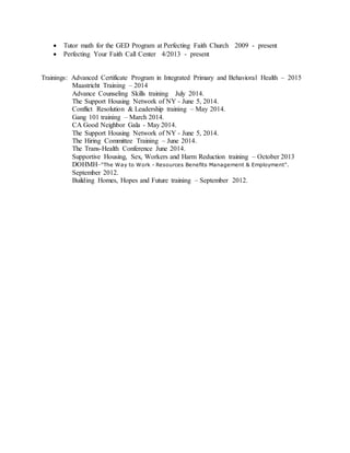  Tutor math for the GED Program at Perfecting Faith Church 2009 - present
 Perfecting Your Faith Call Center 4/2013 - present
Trainings: Advanced Certificate Program in Integrated Primary and Behavioral Health – 2015
Maastricht Training – 2014
Advance Counseling Skills training July 2014.
The Support Housing Network of NY - June 5, 2014.
Conflict Resolution & Leadership training – May 2014.
Gang 101 training – March 2014.
CA Good Neighbor Gala - May 2014.
The Support Housing Network of NY - June 5, 2014.
The Hiring Committee Training – June 2014.
The Trans-Health Conference June 2014.
Supportive Housing, Sex, Workers and Harm Reduction training – October 2013
DOHMH–"The Way to Work - Resources Benefits Management & Employment".
September 2012.
Building Homes, Hopes and Future training – September 2012.
 