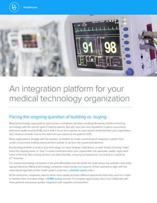 Healthcare
An integration platform for your
medical technology organization
Facing the ongoing question of building vs. buying
Medical technology organizations spend years—sometimes decades—building life-saving and life-enhancing
technology, with the specific goal of helping patients. But with new rules and regulations in place surrounding
electronic health records (EHR), and a shift in focus from volume- to value-based reimbursement, your organization
also needs to consider how to link data from your device to the patient’s EHR.
Many organizations struggle with the question of whether to create a point-to-point integration solution from
scratch or purchase existing resources from outside. It can turn into a perennial dilemma.
But deciding whether to build or buy technology can have strategic implications, as well. Simply choosing “make”
when the capacity exists, or “buy” to avoid investment when your organization has adequate capital, might work
some of the time. But a wrong decision can have dramatic, enduring consequences, according to a report by
A.T. Kearney.1
For medical technology companies in the post-Affordable Care Act world, the build versus buy question now holds
special relevance. Medical technology companies must change core aspects of their business to align with the
value-based agendas of their health system customers, a Deloitte report notes.2
At the same time, companies need to move more rapidly and take different approaches than they used to in order
to maintain their innovative edge, a KPMG survey reveals.3To compete aggressively, they must collaborate with
more partners and pursue greater integration with suppliers and providers.
 