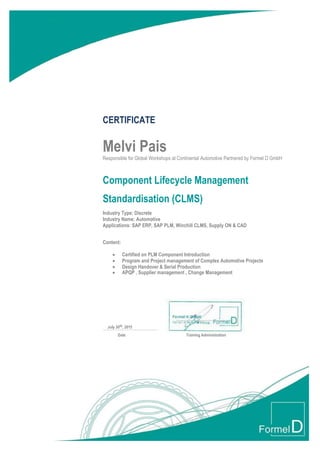 CERTIFICATE
Melvi Pais
Responsible for Global Workshops at Continental Automotive Partnered by Formel D GmbH
Component Lifecycle Management
Standardisation (CLMS)
Industry Type: Discrete
Industry Name: Automotive
Applications: SAP ERP, SAP PLM, Winchill CLMS, Supply ON & CAD
Content:
 Certified on PLM Component Introduction
 Program and Project management of Complex Automotive Projects
 Design Handover & Serial Production
 APQP , Supplier management , Change Management
July 30th, 2015
Date Training Administration
 
