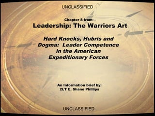 UNCLASSIFIED
UNCLASSIFIED
Chapter 8 from—
Leadership: The Warriors Art
Hard Knocks, Hubris and
Dogma: Leader Competence
in the American
Expeditionary Forces
An Information brief by:
2LT E. Shane Phillips
 