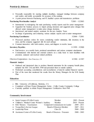 Patricia Q. Johnson Page 2 of 2
 Personally responsible for meeting multiple deadlines, managed dealings between company
and vendor, and totally accountable for accuracy of the catalogs.
 A point person between Purchasing and IT, handled system and transmission problems
Purchasing Merchandise Analyst 7/2001 – 12/2003
 Instrumental in redesigning the main purchasing weekly reports used for senior management
 Upgraded the business process to impart pricing structures and suggested price changes that
allowed senior management to make price change decisions.
 Interviewed and trained analytic assistants for the new Analytic Team
 In charge of generating and evaluating various analytic reports sent to senior management
Purchasing Coordinator 5/2000 – 7/2001
 Processed purchase orders for stores considering vendor minimums, idle inventory in the
store, and the company suggested idle for each subtype
 Constant interaction with both vendors, stores, and shippers to resolve issues
Inventory Payables 11/1999 – 5/2000
 Paid invoices on a weekly basis, produced spreadsheets and various computer attachments
 Communicated with internal and external contacts on a daily basis to meet deadlines with
precision; analyzed and resolved related problems
Chevron Corporation – San Francisco, CA 6/1980 – 6/1987
Financial Analyst
 Gathered and interpreted data to produce financial statements for the company benefit plans;
included the SEC 11K and DOL 5500 and presented them to outside auditors
 Performed accounting consolidations and reconciliation of data for audited financial reports
 Part of the team that monitored the results from the Money Managers for the $1B Annuity
Plan
Education
 BA – University of California, Berkeley, CA
 Completed a 60 hour Project Management Series – Collin County Community College
 Currently qualified to obtain Project Management Certification from PMI
Community Involvement
 Junior League of Collin County Member 2003 – Present
 Children’s Medical Center Women’s Auxiliary Member 2010 – Present
 RAC Masters – Toastmasters Competent Communicator & Leader 2009 – 2011
 Young Men’s Service League Board of Directors-Member 2007 – 2011
 Leadership Plano Class 26 2008 – 2009
 Assistance Center of Collin County Board of Directors - Treasurer 2000 – 2003
 