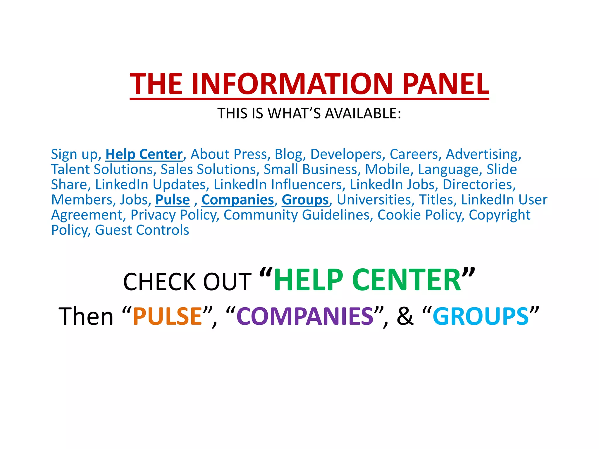 THE INFORMATION PANEL
THIS IS WHAT’S AVAILABLE:
Sign up, Help Center, About Press, Blog, Developers, Careers, Advertising,
Talent Solutions, Sales Solutions, Small Business, Mobile, Language, Slide
Share, LinkedIn Updates, LinkedIn Influencers, LinkedIn Jobs, Directories,
Members, Jobs, Pulse , Companies, Groups, Universities, Titles, LinkedIn User
Agreement, Privacy Policy, Community Guidelines, Cookie Policy, Copyright
Policy, Guest Controls
CHECK OUT “HELP CENTER”
Then “PULSE”, “COMPANIES”, & “GROUPS”
 