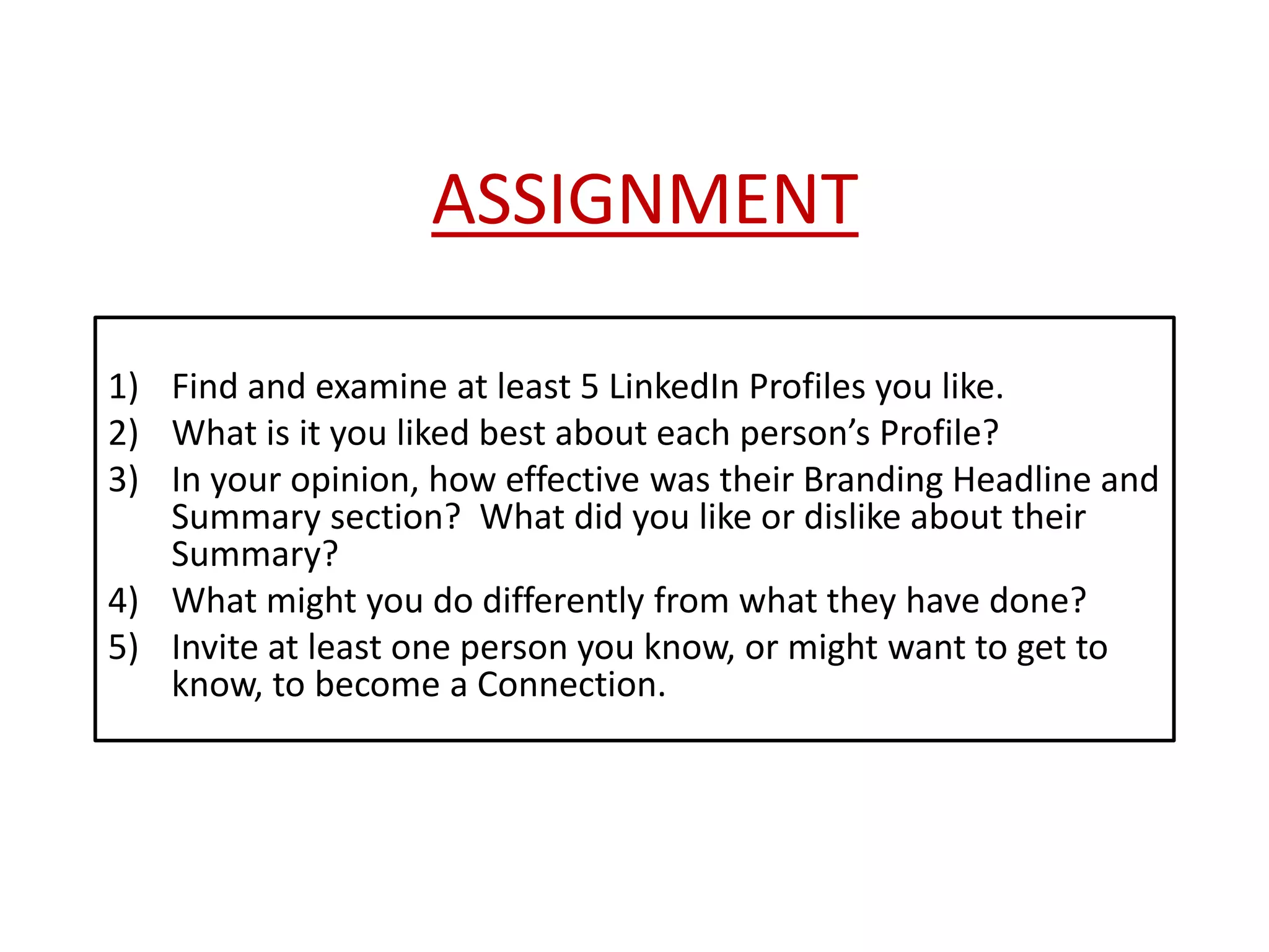 ASSIGNMENT
1) Find and examine at least 5 LinkedIn Profiles you like.
2) What is it you liked best about each person’s Profile?
3) In your opinion, how effective was their Branding Headline and
Summary section? What did you like or dislike about their
Summary?
4) What might you do differently from what they have done?
5) Invite at least one person you know, or might want to get to
know, to become a Connection.
 