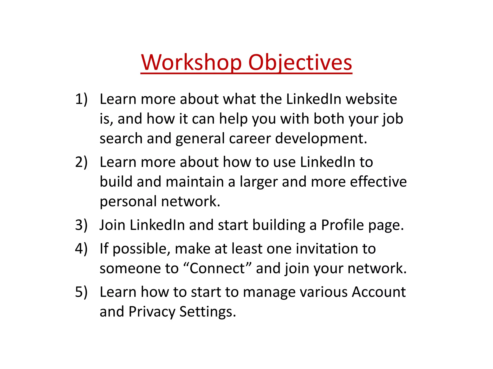 Workshop Objectives
1) Learn more about what the LinkedIn website
is, and how it can help you with both your job
search and general career development.
2) Learn more about how to use LinkedIn to
build and maintain a larger and more effective
personal network.
3) Join LinkedIn and start building a Profile page.
4) If possible, make at least one invitation to
someone to “Connect” and join your network.
5) Learn how to start to manage various Account
and Privacy Settings.
 