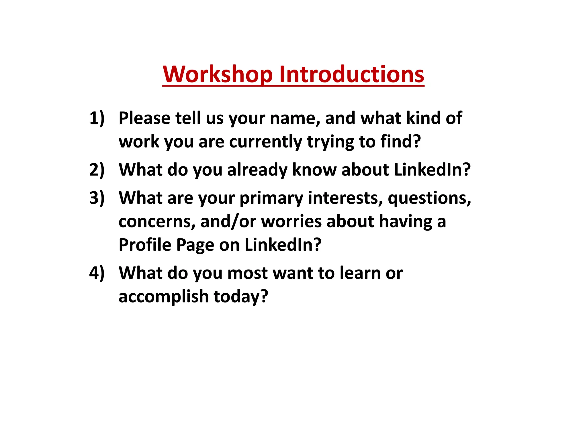 Workshop Introductions
1) Please tell us your name, and what kind of
work you are currently trying to find?
2) What do you already know about LinkedIn?
3) What are your primary interests, questions,
concerns, and/or worries about having a
Profile Page on LinkedIn?
4) What do you most want to learn or
accomplish today?
 