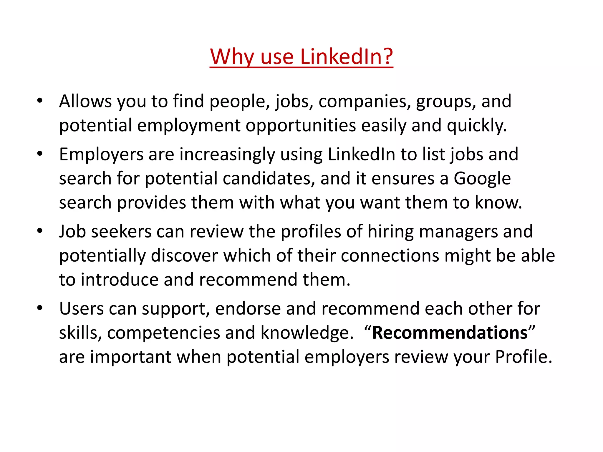 Why use LinkedIn?
• Allows you to find people, jobs, companies, groups, and
potential employment opportunities easily and quickly.
• Employers are increasingly using LinkedIn to list jobs and
search for potential candidates, and it ensures a Google
search provides them with what you want them to know.
• Job seekers can review the profiles of hiring managers and
potentially discover which of their connections might be able
to introduce and recommend them.
• Users can support, endorse and recommend each other for
skills, competencies and knowledge. “Recommendations”
are important when potential employers review your Profile.
 