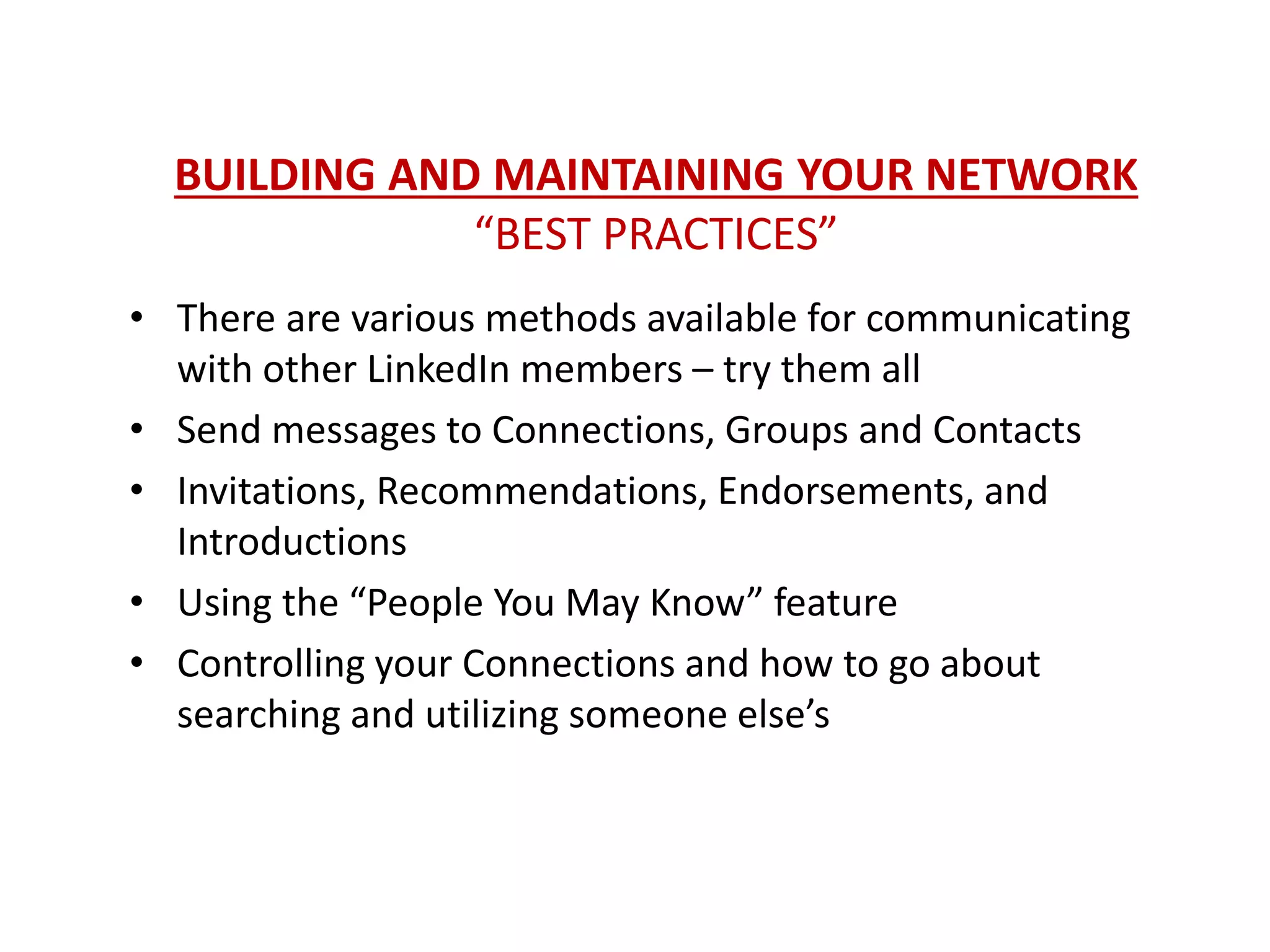 BUILDING AND MAINTAINING YOUR NETWORK
“BEST PRACTICES”
• There are various methods available for communicating
with other LinkedIn members – try them all
• Send messages to Connections, Groups and Contacts
• Invitations, Recommendations, Endorsements, and
Introductions
• Using the “People You May Know” feature
• Controlling your Connections and how to go about
searching and utilizing someone else’s
 