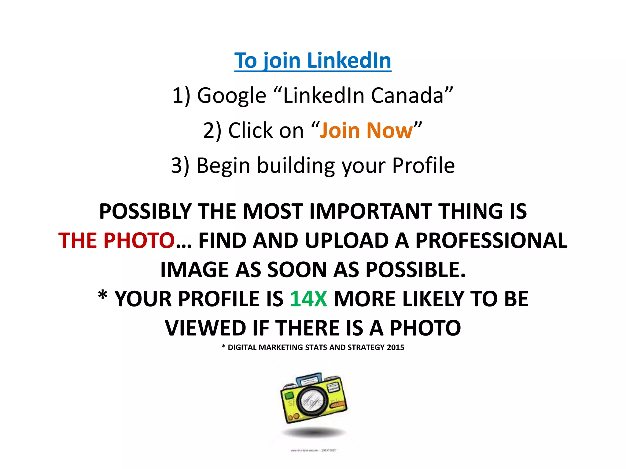 POSSIBLY THE MOST IMPORTANT THING IS
THE PHOTO… FIND AND UPLOAD A PROFESSIONAL
IMAGE AS SOON AS POSSIBLE.
* YOUR PROFILE IS 14X MORE LIKELY TO BE
VIEWED IF THERE IS A PHOTO
* DIGITAL MARKETING STATS AND STRATEGY 2015
To join LinkedIn
1) Google “LinkedIn Canada”
2) Click on “Join Now”
3) Begin building your Profile
 