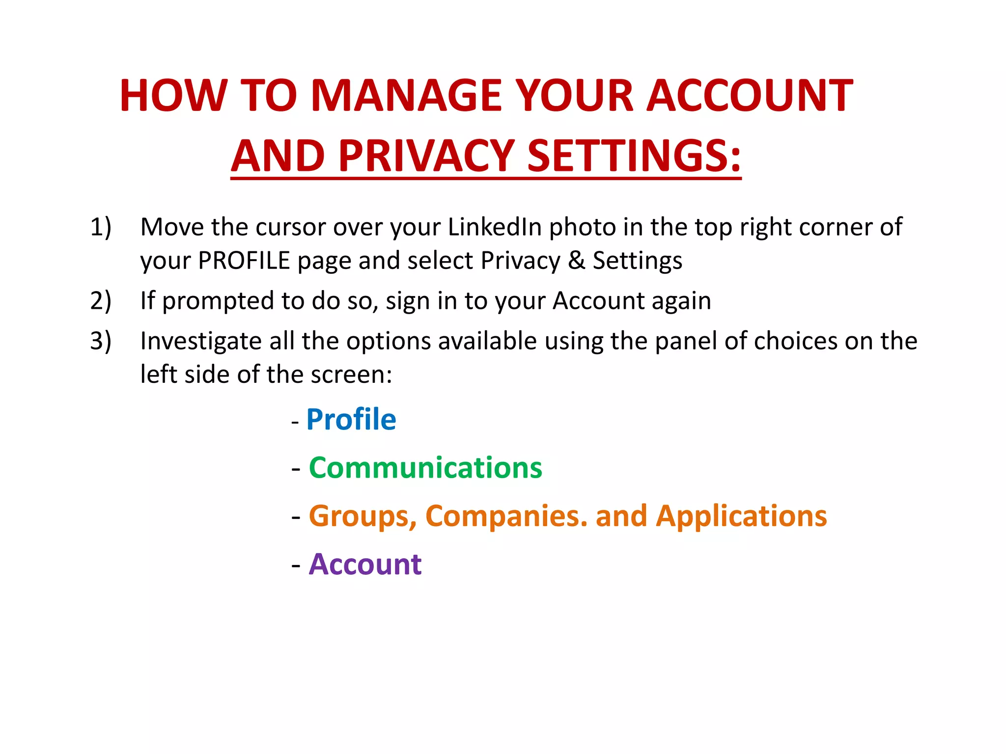 HOW TO MANAGE YOUR ACCOUNT
AND PRIVACY SETTINGS:
1) Move the cursor over your LinkedIn photo in the top right corner of
your PROFILE page and select Privacy & Settings
2) If prompted to do so, sign in to your Account again
3) Investigate all the options available using the panel of choices on the
left side of the screen:
- Profile
- Communications
- Groups, Companies. and Applications
- Account
 