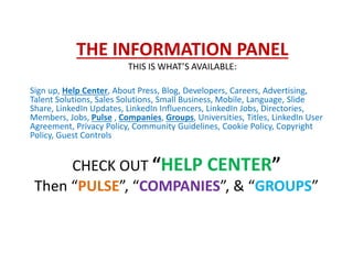 THE INFORMATION PANEL
THIS IS WHAT’S AVAILABLE:
Sign up, Help Center, About Press, Blog, Developers, Careers, Advertising,
Talent Solutions, Sales Solutions, Small Business, Mobile, Language, Slide
Share, LinkedIn Updates, LinkedIn Influencers, LinkedIn Jobs, Directories,
Members, Jobs, Pulse , Companies, Groups, Universities, Titles, LinkedIn User
Agreement, Privacy Policy, Community Guidelines, Cookie Policy, Copyright
Policy, Guest Controls
CHECK OUT “HELP CENTER”
Then “PULSE”, “COMPANIES”, & “GROUPS”
 