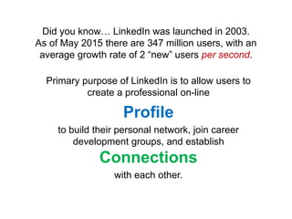 Did you know… LinkedIn was launched in 2003.
As of May 2015 there are 347 million users, with an
average growth rate of 2 “new” users per second.
Primary purpose of LinkedIn is to allow users to
create a professional on-line
Profile
to build their personal network, join career
development groups, and establish
Connections
with each other.
 