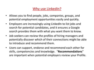 Why use LinkedIn?
• Allows you to find people, jobs, companies, groups, and
potential employment opportunities easily and quickly.
• Employers are increasingly using LinkedIn to list jobs and
search for potential candidates, and it ensures a Google
search provides them with what you want them to know.
• Job seekers can review the profiles of hiring managers and
potentially discover which of their connections might be able
to introduce and recommend them.
• Users can support, endorse and recommend each other for
skills, competencies and knowledge. “Recommendations”
are important when potential employers review your Profile.
 