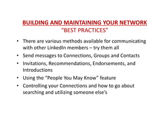 BUILDING AND MAINTAINING YOUR NETWORK
“BEST PRACTICES”
• There are various methods available for communicating
with other LinkedIn members – try them all
• Send messages to Connections, Groups and Contacts
• Invitations, Recommendations, Endorsements, and
Introductions
• Using the “People You May Know” feature
• Controlling your Connections and how to go about
searching and utilizing someone else’s
 