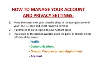 HOW TO MANAGE YOUR ACCOUNT
AND PRIVACY SETTINGS:
1) Move the cursor over your LinkedIn photo in the top right corner of
your PROFILE page and select Privacy & Settings
2) If prompted to do so, sign in to your Account again
3) Investigate all the options available using the panel of choices on the
left side of the screen:
- Profile
- Communications
- Groups, Companies. and Applications
- Account
 