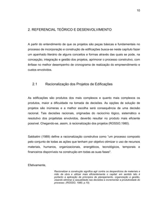 10
2. REFERENCIAL TEÓRICO E DESENVOLVIMENTO
A partir do entendimento de que os projetos são peças básicas e fundamentais no
processo de incorporação e construção de edificações busca-se neste capítulo fazer
um apanhado literário de alguns conceitos e formas através das quais se pode, na
concepção, integração e gestão dos projetos, aprimorar o processo construtivo, com
ênfase no melhor desempenho de cronograma de realização do empreendimento e
custos envolvidos.
2.1 Racionalização dos Projetos de Edificações
As edificações são produtos dos mais complexos e quanto mais complexos os
produtos, maior a dificuldade na tomada de decisões. As opções de solução de
projetos são inúmeras e a melhor escolha será consequência de uma decisão
racional. Tais decisões racionais, originadas do raciocínio lógico, sistemático e
resolutivo dos projetistas envolvidos, deverão resultar no produto mais eficiente
possível. Chegando-se, assim, à racionalização dos projetos (ROSSO,1980).
Sabbatini (1989) define a racionalização construtiva como “um processo composto
pelo conjunto de todas as ações que tenham por objetivo otimizar o uso de recursos
materiais, humanos, organizacionais, energéticos, tecnológicos, temporais e
financeiros disponíveis na construção em todas as suas fases".
Efetivamente,
Racionalizar a construção significa agir contra os desperdícios de materiais e
mão de obra e utilizar mais eficientemente o capital: em sentido lato é
portanto a aplicação de princípios de planejamento, organização e gestão,
visando eliminar a casualidade nas decisões e incrementar a produtividade do
processo. (ROSSO, 1980, p.10).
 