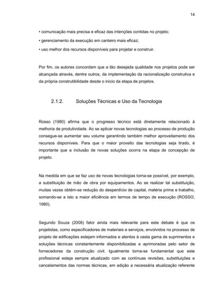 14
• comunicação mais precisa e eficaz das intenções contidas no projeto;
• gerenciamento da execução em canteiro mais eficaz;
• uso melhor dos recursos disponíveis para projetar e construir.
Por fim, os autores concordam que a tão desejada qualidade nos projetos pode ser
alcançada através, dentre outros, da implementação da racionalização construtiva e
da própria construtibilidade desde o inicio da etapa de projetos.
2.1.2. Soluções Técnicas e Uso da Tecnologia
Rosso (1980) afirma que o progresso técnico está diretamente relacionado à
melhoria de produtividade. Ao se aplicar novas tecnologias ao processo de produção
consegue-se aumentar seu volume garantindo também melhor aproveitamento dos
recursos disponíveis. Para que o maior proveito das tecnologias seja tirado, é
importante que a inclusão de novas soluções ocorra na etapa de concepção de
projeto.
Na medida em que se faz uso de novas tecnologias torna-se possível, por exemplo,
a substituição de mão de obra por equipamentos. Ao se realizar tal substituição,
muitas vezes obtém-se redução do desperdício de capital, matéria prima e trabalho,
somando-se a isto a maior eficiência em termos de tempo de execução (ROSSO,
1980).
Segundo Souza (2008) fator ainda mais relevante para este debate é que os
projetistas, como especificadores de materiais e serviços, envolvidos no processo de
projeto de edificações estejam informados e atentos à vasta gama de suprimentos e
soluções técnicas constantemente disponibilizadas e aprimoradas pelo setor de
fornecedores da construção civil. Igualmente torna-se fundamental que este
profissional esteja sempre atualizado com as contínuas revisões, substituições e
cancelamentos das normas técnicas, em adição a necessária atualização referente
 